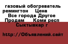 газовый обогреватель ремингтон  › Цена ­ 4 000 - Все города Другое » Продам   . Коми респ.,Сыктывкар г.